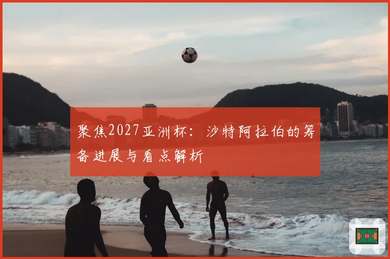聚焦2027亚洲杯：沙特阿拉伯的筹备进展与看点解析