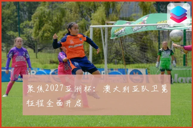 聚焦2027亚洲杯：澳大利亚队卫冕征程全面开启