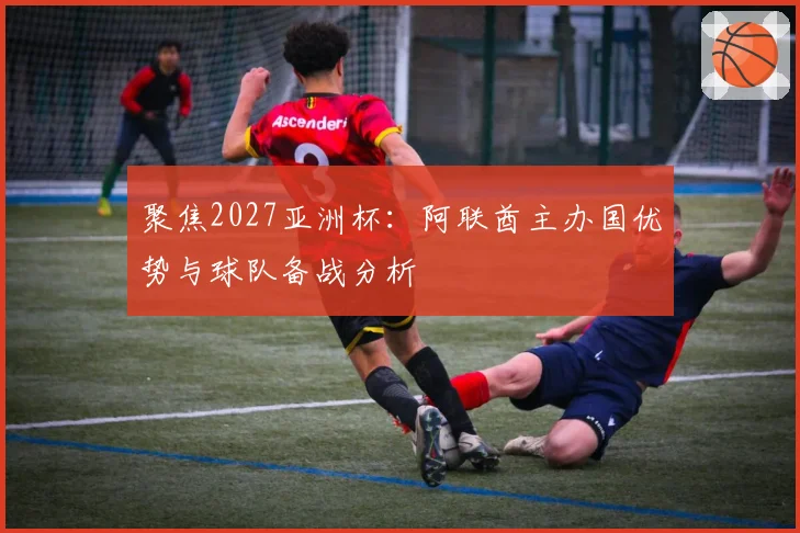 聚焦2027亚洲杯：阿联酋主办国优势与球队备战分析