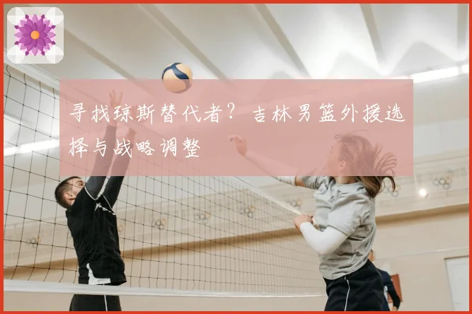 寻找琼斯替代者？吉林男篮外援选择与战略调整
