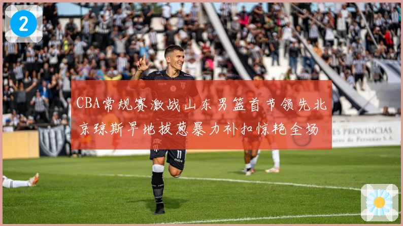 CBA常规赛激战山东男篮首节领先北京琼斯旱地拔葱暴力补扣惊艳全场