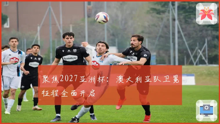 聚焦2027亚洲杯：澳大利亚队卫冕征程全面开启