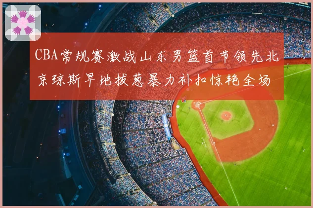 CBA常规赛激战山东男篮首节领先北京琼斯旱地拔葱暴力补扣惊艳全场