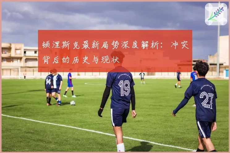 顿涅斯克最新局势深度解析：冲突背后的历史与现状